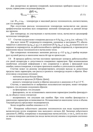 21
Для дискретных во времени измерений, выполняемых прибором каждые 1-2 се-
кунды, справедлива следующая формула:
i mi
i
СР.ВЗВ
mi
i
q
q
Q ×
Q =
å
å
(5.11)
где: Θ mi и qmi - температура и массовый расход теплоносителя, соответственно,
для i-го измерения.
При отсутствии расхода теплоносителя температура вычисляется как средне-
арифметическая величина всех измеренных значений температуры за данный интер-
вал времени.
Для температур, не участвующих в вычислении тепла, вычисляется среднеариф-
метическая температура.
5.7 Счетчик осуществляет измерение расхода от 0.5qi (qmin) до qs (см. таблицу 3.3).
Для всех типов РУ погрешности измерения, указанные в настоящем РЭ, обеспе-
чиваются в диапазоне [qi (qmin); qs], а в диапазонt [0.5.qi (qmin); qi (qmin)[ погрешности из-
мерения не нормируются, но работоспособность прибора сохраняется, и производится
накопление массы теплоносителя и вычисление тепла.
При измеренных мгновенных значениях расхода .q < 0.5 qi (qmin) прибор индици-
рует нулевой расход и накопление массы m=q×ρ не происходит.
5.8 В процессе работы счетчик постоянно производит контроль работоспособно-
сти своей аппаратуры и допустимости измеряемых параметров. При возникновении
ошибочных ситуаций информация о них сохраняется в архиве с фиксацией кода
ошибки, канала измерения, в котором произошла ошибка и длительности ошибки.
Счетчик может по разному интерпретировать ситуации выхода за допустимые
пределы таких параметров, как расход и разность температур подачи и обратки. Име-
ются ввиду следующие ситуации:
- значение расхода больше Qmax;
- находится в пределах [0.5Qmin; Qmin];
- разность температур подачи и обратки находится и диапазоне от 0 до 2.5 ºC.
Счетчик, в зависимости от выбранных пользователем настроек, может интерпре-
тировать эти ситуации следующим образом:
- не фиксировать эти ситуации
- фиксировать, но не останавливать накопления параметров (ошибка фиксирует-
ся, но объем и тепло считаются)
- воспринимать эти ситуации как ошибки. При этом ошибка фиксируется и
накопление параметров останавливается. Останавливается накопление тепла и объема.
Текущий расход продолжает индицироваться.
Более подробно ошибки описаны в п.13.
5.9 Измерение избыточного давления теплоносителя или воды осуществляется
вычислителем путем измерения тока выходного сигнала ДД. Значения избыточного
давления Ри (МПа), измеряемые и индицируемые вычислителем, и ток Iвх (mA) на вхо-
де канала измерения давления (на входе вычислителя) связаны следующим соотноше-
нием:
 