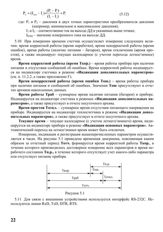 22
2 1
И ИЗМ 1 1
2 1
(P P )
P (I I ) P
(I I )
-
= - × +
-
(5.12)
где: P1 и P2 – давления в двух точках характеристики преобразователя давления
(например, минимальное и максимальное давления);
I1 и I2 – соответственно ток на выходе ДД в указанных выше точках;
IИЗМ – значение измеренного тока на выходе ДД.
5.10 При измерении времени счетчик осуществляет измерение следующих вели-
чин: время корректной работы (время наработки), время некорректной работы (время
ошибок), время работы (наличие питания – батареи), время отключения (время про-
стоя), а также индицирует текущее календарное (с учетом перехода летнее/зимнее)
время.
Время корректной работы (время Ткор.) – время работы прибора при наличии
питания и отсутствии сообщений об ошибках. Время корректной работы индицирует-
ся на индикаторе счетчика в режиме «Индикация дополнительных параметров»
(см. п. 11.2.2, а также приложение Г).
Время некорректной работы (время ошибки Tош.) – время работы прибора
при наличии питания и сообщений об ошибках. Значения Тош присутствуют в отче-
тах архивов накопленных данных.
Время работы Траб – суммарное время наличия питания (батареи) в приборе.
Индицируется на индикаторе счетчика в режимах «Индикация дополнительных па-
раметров», а также присутствует в отчете посуточного архива.
Время простоя Тоткл. – суммарное время отсутствия питающего напряжения на
приборе. Индицируется на индикаторе теплосчетчика в режиме «Индикация допол-
нительных параметров», а также присутствует в отчете посуточного архива.
Текущее время – текущее календарное (с учетом летнего/зимнего) время, инди-
цируется на индикаторе прибора в режиме «Индикация основных параметров». Ав-
томатический переход на летнее/зимнее время может быть отключен.
Измерение, индикация и регистрация вышеперечисленных параметров осуществ-
ляется в часах. На рисунке 5.1 приведена временная диаграмма, поясняющая каким
образом за отчетный период Тотч. формируется время корректной работы Ткор., в
течение которого производилось достоверное измерение всех параметров и время не-
рабочего состояния Тн.р., в течение которого отсутствует учет какого-либо параметра
или отсутствует питание прибора.
Рисунок 5.1
5.11 Для связи с внешними устройствами используется интерфейс RS-232C. Ис-
пользуются линии RxD, TxD, DTR, RTS.
Ткор.
Траб Тоткл.
Тош.
Тн.р.
Тотч.
 