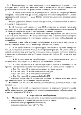 23
5.12 Конструктивно счетчики выполнены в виде нескольких отдельных узлов,
имеющих между собой электрическую связь – вычислитель, датчики температуры,
расходомерный участок с ультразвуковыми датчиками, датчики давления.
5.12.1 Вычислитель выполнен в прямоугольном корпусе, на котором расположе-
ны органы управления (четыре кнопки), цифровое показывающее устройство (жидко-
кристаллический индикатор – далее ЖКИ) и элементы подключения соединительных
кабелей.
Органы управления теплосчетчика: четыре кнопки, назначение которых описано
в разделе 11 и приложении Г.
5.12.2 Используемый в теплосчетчике ЖКИ разделен на две секции. Первая сек-
ция включает в себя восьмиразрядный семисегментный индикатор и спецсимволы. В
этой секции отображается результат измерения и единицы измерения.
Вторая секция – это строка для вывода текстовой информации. Она расположена
в верхней части индикатора. Эта секция включается только если пользователю нужно
просмотреть дополнительную информацию или выполнить какие-либо действия в ме-
ню прибора.
Основной режим работы прибора – отображение измерительной информации из
основного меню. Вторая секция индикатора при этом выключена.
5.12.3 РУ представляет собой отрезок трубы с фланцами и втулками для крепле-
ния ультразвуковых датчиков расхода. Геометрические размеры РУ (линейные и уг-
ловые) имеют жесткие допуска, что необходимо для достижения требуемой точности
измерения и стабильности работы. Размеры приведены в таблице 4.2 , а так же в при-
ложение И.
5.12.4 ТС устанавливаются в трубопроводах с применением втулок или гильз (в
соответствии с заказом) на входе и выходе теплообменной системы.
5.12.5 Длина соединительных кабелей определяется, исходя из планировки и вы-
бранных мест размещения составных частей счетчиков, и может лежать в пределах:
· от 2 до 10 м (макс. 30 м) для ультразвуковых датчиков расхода,
· от 2 до 10 м (макс. 30 м) для датчиков температуры,
· от 2 до 10 м (макс. 30 м) для датчиков давления,
· от 2 до 30 м (макс. 50 м) для интерфейса RS-232.
Увеличение длины кабелей до значений, указанных в скобках, возможно только
при дополнительном согласовании с производителем.
Внимание. Для РУ с DN 200 и выше длины кабелей до датчиков расхода не пре-
вышают 5 м.
5.13 Щиток приборный конструктивно выполнен в виде прямоугольного шкафа-
сейфа и предназначен для установки и подключения комплексного оборудования, вы-
пускаемого фирмой «СЕМПАЛ».
6 Маркировка и пломбирование
6.1 Маркировка счетчиков, наносимая на вычислитель содержит следующие данные:
- наименование и условное обозначение теплосчетчиков;
- товарный знак предприятия-изготовителя;
- знак утверждения типа по ДСТУ 3400;
 