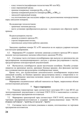 24
- класс точности (модификация теплосчетчика М1 или М2);
- класс окружающей среды;
- границы измеряемых температур (Θmin и Θmax);
- границы измеряемой разности температур (DΘmin и DΘmax);
- заводской порядковый номер;
- год изготовления (две последние цифры года, расположенные непосредственно
перед заводским номером).
На индикаторе теплосчетчиков:
- граничные значения расхода;
- место установки преобразователя расхода – в подающем или обратном трубо-
проводе.
На расходомерном участке:
- диаметр условного прохода РУ;
- стрелка направления потока;
- максимально допустимое рабочее давление.
Заводские серийные номера ТС и РУ наносятся на их корпуса ударным методом
или методом гравирования.
6.2 Маркировка РУ содержит значение диаметра условного прохода DN и макси-
мальное эксплуатационное значение избыточного давления РN (Ру).
6.3 Составные части счетчиков опломбированы при выпуске из производства для
предотвращения несанкционированного доступа к органам регулирования в местах,
предусмотренных конструкторской документацией.
6.4 Вычислитель пломбируется двумя мастичными пломбами. Пломбы устанав-
ливаются на крепежных винтах, крепящих боковые крышки. Для фиксации мастики
под головками винтов предусмотрены пломбировочные чашки.
Кроме того, для осуществления дополнительного пломбирования посредством
свинцовой пломбы, на боковых крышках предусмотрены винты с отверстиями в го-
ловках. По требованию заказчика возможна замена этих винтов на дополнительные
пломбировочные чашки.
Маркировка соединительных кабелей наносится на бирки, закрепленные вблизи
соответствующих разъемов.
7 Тара и маркировка
7.1 Упаковка (транспортная тара) соответствует категории КУ-1 (тип ВУ-II для
эксплуатационной документации и счетчика) ГОСТ 23216 и выполняется в соответ-
ствии с чертежами предприятия-изготовителя.
7.2 Маркировка транспортной тары соответствует ГОСТ 14192, выполняется по
чертежам предприятия-изготовителя и содержит манипуляционные знаки “ОСТО-
РОЖНО ХРУПКОЕ”, “БЕРЕЧЬ ОТ ВЛАГИ”, “ВЕРХ”.
7.3 Составные части счетчиков упакованы в ящики, изготовленные по чертежам
предприятия-изготовителя.
 