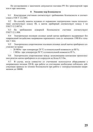 25
По согласованию с заказчиком допускается поставка РУ без транспортной тары
или в таре заказчика.
8 Указание мер безопасности
8.1 Конструкция счетчиков соответствует требованиям безопасности в соответ-
ствии с ГОСТ 12.2.003.
8.2 По способу защиты человека от поражения электрическим током теплосчет-
чики соответствует классу III, а щиток приборный соответствует классу I по
ГОСТ 12.2.007.0.
8.3 По требованиям пожарной безопасности счетчики соответствуют
ГОСТ 12.1.004.
8.4 Электрическая изоляция силовых цепей щитка приборного выдерживает без
повреждений воздействие напряжения переменного тока со значением 1500 В в тече-
ние 1 мин.
8.5 Электрическое сопротивление изоляции силовых цепей щитка приборного со-
ставляет не менее:
- 20 МОм - при температуре 20 °С и относительной влажности до 80 %;
- 1 МОм - при температуре 50 °С и относительной влажности 95 %.
8.6 Электрическое сопротивление между заземляющими контактами трехполюс-
ных розеток щитка приборного и его корпусом не более 0.1 Ом.
8.7 В случае, когда совместно со счетчиками используется оборудование с
напряжением питания 220 В, при работе со счетчиками необходимо соблюдать дей-
ствующие правила по технике безопасности при работе с электроустановками напря-
жением до 1000В.
 