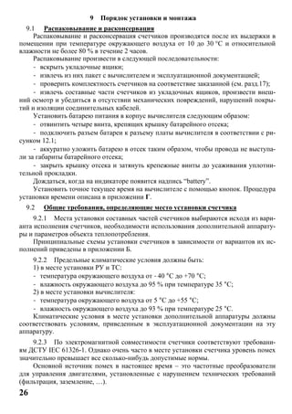 26
9 Порядок установки и монтажа
9.1 Распаковывание и расконсервация
Распаковывание и расконсервация счетчиков производятся после их выдержки в
помещении при температуре окружающего воздуха от 10 до 30 °С и относительной
влажности не более 80 % в течение 2 часов.
Распаковывание произвести в следующей последовательности:
- вскрыть укладочные ящики;
- извлечь из них пакет с вычислителем и эксплуатационной документацией;
- проверить комплектность счетчиков на соответствие заказанной (см. разд.17);
- извлечь составные части счетчиков из укладочных ящиков, произвести внеш-
ний осмотр и убедиться в отсутствии механических повреждений, нарушений покры-
тий и изоляции соединительных кабелей.
Установить батарею питания в корпус вычислителя следующим образом:
- отвинтить четыре винта, крепящих крышку батарейного отсека;
- подключить разъем батареи к разъему платы вычислителя в соответствии с ри-
сунком 12.1;
- аккуратно уложить батарею в отсек таким образом, чтобы провода не выступа-
ли за габариты батарейного отсека;
- закрыть крышку отсека и затянуть крепежные винты до усаживания уплотни-
тельной прокладки.
Дождаться, когда на индикаторе появится надпись “battery”.
Установить точное текущее время на вычислителе с помощью кнопок. Процедура
установки времени описана в приложении Г.
9.2 Общие требования, определяющие место установки счетчика
9.2.1 Места установки составных частей счетчиков выбираются исходя из вари-
анта исполнения счетчиков, необходимости использования дополнительной аппарату-
ры и параметров объекта теплопотребления.
Принципиальные схемы установки счетчиков в зависимости от вариантов их ис-
полнений приведены в приложении Б.
9.2.2 Предельные климатические условия должны быть:
1) в месте установки РУ и ТС:
- температура окружающего воздуха от -40 °C до +70 °C;
- влажность окружающего воздуха до 95 % при температуре 35 °С;
2) в месте установки вычислителя:
- температура окружающего воздуха от 5 °C до +55 °C;
- влажность окружающего воздуха до 93 % при температуре 25 °С.
Климатические условия в месте установки дополнительной аппаратуры должны
соответствовать условиям, приведенным в эксплуатационной документации на эту
аппаратуру.
9.2.3 По электромагнитной совместимости счетчики соответствуют требовани-
ям ДСТУ ІЕС 61326-1. Однако очень часто в месте установки счетчика уровень помех
значительно превышает все сколько-нибудь допустимые нормы.
Основной источник помех в настоящее время – это частотные преобразователи
для управления двигателями, установленные с нарушением технических требований
(фильтрация, заземление, …).
 