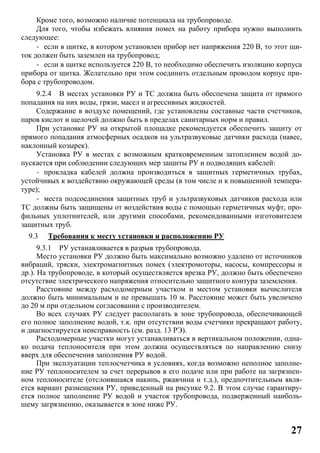 27
Кроме того, возможно наличие потенциала на трубопроводе.
Для того, чтобы избежать влияния помех на работу прибора нужно выполнить
следующее:
- если в щитке, в котором установлен прибор нет напряжения 220 В, то этот щи-
ток должен быть заземлен на трубопровод;
- если в щитке используется 220 В, то необходимо обеспечить изоляцию корпуса
прибора от щитка. Желательно при этом соединить отдельным проводом корпус при-
бора с трубопроводом.
9.2.4 В местах установки РУ и ТС должна быть обеспечена защита от прямого
попадания на них воды, грязи, масел и агрессивных жидкостей.
Содержание в воздухе помещений, где установлены составные части счетчиков,
паров кислот и щелочей должно быть в пределах санитарных норм и правил.
При установке РУ на открытой площадке рекомендуется обеспечить защиту от
прямого попадания атмосферных осадков на ультразвуковые датчики расхода (навес,
наклонный козырек).
Установка РУ в местах с возможным кратковременным затоплением водой до-
пускается при соблюдении следующих мер защиты РУ и подводящих кабелей:
- прокладка кабелей должна производиться в защитных герметичных трубах,
устойчивых к воздействию окружающей среды (в том числе и к повышенной темпера-
туре);
- места подсоединения защитных труб и ультразвуковых датчиков расхода или
ТС должны быть защищены от воздействия воды с помощью герметичных муфт, про-
фильных уплотнителей, или другими способами, рекомендованными изготовителем
защитных труб.
9.3 Требования к месту установки и расположению РУ
9.3.1 РУ устанавливается в разрыв трубопровода.
Место установки РУ должно быть максимально возможно удалено от источников
вибраций, тряски, электромагнитных помех (электромоторы, насосы, компрессоры и
др.). На трубопроводе, в который осуществляется врезка РУ, должно быть обеспечено
отсутствие электрического напряжения относительно защитного контура заземления.
Расстояние между расходомерным участком и местом установки вычислителя
должно быть минимальным и не превышать 10 м. Расстояние может быть увеличено
до 20 м при отдельном согласовании с производителем.
Во всех случаях РУ следует располагать в зоне трубопровода, обеспечивающей
его полное заполнение водой, т.к. при отсутствии воды счетчики прекращают работу,
и диагностируется неисправность (см. разд. 13 РЭ).
Расходомерные участки могут устанавливаться в вертикальном положении, одна-
ко подача теплоносителя при этом должна осуществляться по направлению снизу
вверх для обеспечения заполнения РУ водой.
При эксплуатации теплосчетчика в условиях, когда возможно неполное заполне-
ние РУ теплоносителем за счет перерывов в его подаче или при работе на загрязнен-
ном теплоносителе (отслоившаяся накипь, ржавчина и т.д.), предпочтительным явля-
ется вариант размещения РУ, приведенный на рисунке 9.2. В этом случае гарантиру-
ется полное заполнение РУ водой и участок трубопровода, подверженный наиболь-
шему загрязнению, оказывается в зоне ниже РУ.
 