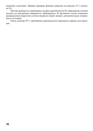 30
можными допусками. Пример приварки фланцев приведен на рисунке 9.3 и рисун-
ке 9.4.
Монтаж фланцев на трубопровод должен производиться без образования потеков
металла на внутренней поверхности трубопровода. В противном случае изменение
распределения скоростей в потоке жидкости может вызвать дополнительную погреш-
ность счетчиков.
После монтажа РУ в трубопровод рекомендуется произвести окраску всех флан-
цев.
 