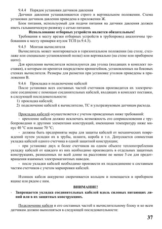 37
9.4.4 Порядок установки датчиков давления
Датчики давления устанавливаются строго в вертикальном положении. Схема
установки датчиков давления приведена в приложении Ж.
Блок питания, используемый для подачи питания на датчики давления должен
иметь гальваническую развязку с сетью питания.
Использование отборных устройств является обязательным!
Требования к месту врезки отборных устройств в трубопровод аналогичны тре-
бованиям к месту приварки втулок ТСП (п.9.4.3).
9.4.5 Монтаж вычислителя
Вычислитель может монтироваться в горизонтальном положении (на столе, стел-
лаже или специально установленной полке) или вертикально (на стене или приборном
щите).
Для крепления вычислителя используются два уголка (входящих в комплект по-
ставки), к которым он крепится посредством кронштейнов, установленных на боковых
стенках вычислителя. Размеры для разметки при установке уголков приведены в при-
ложении В.
9.4.6 Прокладка и подключение кабелей
После установки всех составных частей счетчиков производится их электриче-
ское соединение с помощью соединительных кабелей, входящих в комплект поставки,
в следующей последовательности:
1) прокладка кабелей;
2) подключение кабелей к вычислителю, ТС и ультразвуковым датчикам расхода.
Прокладка кабелей осуществляется с учетом приведенных ниже требований:
- крепление кабеля должно исключать возможность его соприкосновения с тру-
бопроводами и другими элементами конструкций, имеющими температуру ниже ми-
нус 40 °С или выше 70 °С;
- должны быть предприняты меры для защиты кабелей от механических повре-
ждений путем укладки их в трубы, шланги, короба и т.п. Допускается совместная
укладка кабелей одного счетчика в одной защитной конструкции;
- при установке двух и более счетчиков на одном объекте теплопотребления
укладку кабелей от каждого из них необходимо производить в отдельных защитных
конструкциях, разнесенных по всей длине на расстояние не менее 5 см для предот-
вращения взаимных электромагнитных наводок.
- после укладки кабелей необходимо произвести их подсоединение к составным
частям счетчиков с учетом маркировки кабелей.
Излишек кабеля аккуратно сворачивается кольцом и помещается в приборном
ящике или рядом с ним.
ВНИМАНИЕ!
· Запрещается укладка соединительных кабелей вдоль силовых питающих ли-
ний или в их защитных конструкциях.
Подключение кабеля и его составных частей к вычислительному блоку и ко всем
датчикам должно выполняться в следующей последовательности:
 