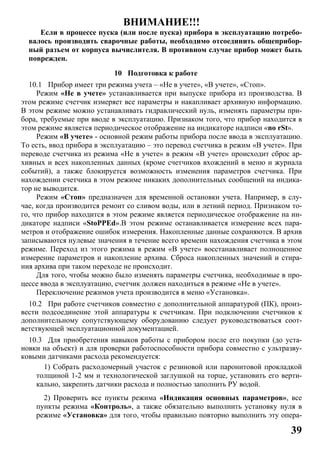 39
ВНИМАНИЕ!!!
Если в процессе пуска (или после пуска) прибора в эксплуатацию потребо-
валось производить сварочные работы, необходимо отсоединить общеприбор-
ный разъем от корпуса вычислителя. В противном случае прибор может быть
поврежден.
10 Подготовка к работе
10.1 Прибор имеет три режима учета – «Не в учете», «В учете», «Стоп».
Режим «Не в учете» устанавливается при выпуске прибора из производства. В
этом режиме счетчик измеряет все параметры и накапливает архивную информацию.
В этом режиме можно устанавливать гидравлический нуль, изменять параметры при-
бора, требуемые при вводе в эксплуатацию. Признаком того, что прибор находится в
этом режиме является периодическое отображение на индикаторе надписи «no rSt».
Режим «В учете» - основной режим работы прибора после ввода в эксплуатацию.
То есть, ввод прибора в эксплуатацию – это перевод счетчика в режим «В учете». При
переводе счетчика из режима «Не в учете» в режим «В учете» происходит сброс ар-
хивных и всех накопленных данных (кроме счетчиков вхождений в меню и журнала
событий), а также блокируется возможность изменения параметров счетчика. При
нахождении счетчика в этом режиме никаких дополнительных сообщений на индика-
тор не выводится.
Режим «Стоп» предназначен для временной остановки учета. Например, в слу-
чае, когда производится ремонт со сливом воды, или в летний период. Признаком то-
го, что прибор находится в этом режиме является периодическое отображение на ин-
дикаторе надписи «StoPPEd».В этом режиме останавливается измерение всех пара-
метров и отображение ошибок измерения. Накопленные данные сохраняются. В архив
записываются нулевые значения в течение всего времени нахождения счетчика в этом
режиме. Переход из этого режима в режим «В учете» восстанавливает полноценное
измерение параметров и накопление архива. Сброса накопленных значений и стира-
ния архива при таком переходе не происходит.
Для того, чтобы можно было изменять параметры счетчика, необходимые в про-
цессе ввода в эксплуатацию, счетчик должен находиться в режиме «Не в учете».
Переключение режимов учета производится в меню «Установка».
10.2 При работе счетчиков совместно с дополнительной аппаратурой (ПК), произ-
вести подсоединение этой аппаратуры к счетчикам. При подключении счетчиков к
дополнительному сопутствующему оборудованию следует руководствоваться соот-
ветствующей эксплуатационной документацией.
10.3 Для приобретения навыков работы с прибором после его покупки (до уста-
новки на объект) и для проверки работоспособности прибора совместно с ультразву-
ковыми датчиками расхода рекомендуется:
1) Собрать расходомерный участок с резиновой или паронитовой прокладкой
толщиной 1-2 мм и технологической заглушкой на торце, установить его верти-
кально, закрепить датчики расхода и полностью заполнить РУ водой.
2) Проверить все пункты режима «Индикация основных параметров», все
пункты режима «Контроль», а также обязательно выполнить установку нуля в
режиме «Установка» для того, чтобы правильно повторно выполнить эту опера-
 