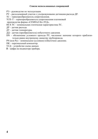 4
Список использованных сокращений
РЭ – руководство по эксплуатации.
РУ – расходомерный участок с ультразвуковыми датчиками расхода ДР.
ТС – термопреобразователь сопротивления.
ТСП–Т – термопреобразователь сопротивления платиновый
производства фирмы «СЕМПАЛ Ко ЛТД».
НСХ ТС – номинальная статическая характеристика ТС.
ДР – датчик расхода.
ДТ – датчик температуры.
ДД – датчик (преобразователь) избыточного давления.
DN – обозначение условного прохода РУ, численное значение которого приблизи-
тельно равно внутреннему диаметру трубопровода.
РN (или Ру) – номинальное (условное) избыточное давление.
ПК – персональный компьютер.
УСД – устройство съема данных
Х – цифра на индикаторе прибора.
 