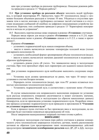 40
цию при установке прибора на реальном трубопроводе. Описание режимов рабо-
ты приведено в разделе 11 “Порядок работы”.
10.4 При установке прибора на реальном объекте заполнить водой трубопро-
вод, в который вмонтирован РУ. Пропустить через РУ теплоноситель (воду) с воз-
можно большим объемным расходом в течение 10 мин. Убедиться в отсутствии при-
знаков течи в местах монтажа в трубопровод составных частей счетчиков и в отсут-
ствии индикации сообщений об ошибках на цифровом показывающем устройстве вы-
числителя. Перечень этих сообщении приведен в разделе 13 “Характерные неисправ-
ности и методы их устранения”.
10.5 Выполнить перечисленные ниже операции в режиме «Установка» счетчиков.
Порядок ввода пароля для входа в режим «Установка» описан в п.11.2.8, поря-
док использования меню в режиме «Установка» описан в п.11.2.5, а также в прило-
жении Г.
В режиме «Установка»:
- установить гидравлический нуль канала измерения объема;
- ввести в память вычислителя значение температуры холодной воды (только
для варианта исполнения 4);
- установить необходимый формат архивирования объема теплоносителя (воды);
- ввести в память вычислителя значения давлений теплоносителя в подающем и
обратном трубопроводах;
- установить режим учета «В учете». Это эквивалентно вводу в эксплуатацию
счетчика. При этом произойдет сброс всех параметров для заданного канала вычисле-
ния.
Для установки гидравлического нуля необходимо выполнить следующие опера-
ции:
- Установка нуля должна производиться не ранее, чем через 10 минут после
установки в счетчик батареи питания.
- Перекрыть поток теплоносителя (воды), при этом РУ должен оставаться пол-
ностью заполненным теплоносителем (водой).
- Установить гидравлический нуль в соответствии с пунктами меню «Установ-
ка».
В случае невыполнения или неправильного выполнения операции по установке
нуля расхода погрешность измерения увеличивается и может составлять значение,
превышающее допустимое. Ввод в эксплуатацию (со сбросом накопленных данных)
блокируется, если не произведена установка гидравлического нуля. Подробное описа-
ние процесса установки гидравлического нуля приведено в приложении К “Указания
по установке гидравлического нуля”
Если в процессе пуска счетчика не был произведен ввод в эксплуатацию, на ин-
дикаторе будет постоянно появляться предупреждение об этом.
После завершения вышеуказанных операций счетчики готовы к работе.
ВНИМАНИЕ!
- В процессе эксплуатации счетчиков (при работе счетчиков в режиме коммер-
ческого учета теплоносителя) запрещается отключать датчики, менять расположение
датчиков на обратное (для предотвращения таких несанкционированных действий
предусмотрено механическое пломбирование разъемов всех ДР, ДТ и ДД), эксплуа-
 