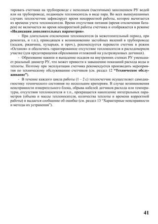41
тировать счетчики на трубопроводе с неполным (частичным) заполнением РУ водой
или на трубопроводе, подающем теплоноситель в виде пара. Во всех вышеуказанных
случаях теплосчетчик зафиксирует время некорректной работы, которое вычитается
из времени учета теплоносителя. Время отсутствия питания (время отключения бата-
реи) не включается во время некорректной работы счетчика и отображается в режиме
«Индикация дополнительных параметров».
- При длительном отключении теплоносителя (в межотопительный период, при
ремонтах, и т.п.), приводящем к возникновению застойных явлений в трубопроводе
(осадок, ржавчина, пузырьки, и проч.), рекомендуется перевести счетчик в режим
«Останов» и обеспечить гарантированное отсутствие теплоносителя в расходомерном
участке (для предотвращения образования отложений на ультразвуковых датчиках).
- Образование накипи и выпадение осадков на внутренних стенках РУ уменьша-
ет реальный диаметр РУ, что может привести к завышению показаний расхода воды и
теплоты. Поэтому при эксплуатации счетчика рекомендуется производить мероприя-
тия по техническому обслуживанию счетчиков (см. раздел 12 “Техническое обслу-
живание”).
- В течение каждого цикла работы (1 – 2 с) теплосчетчик осуществляет самодиа-
гностику технического состояния по нескольким критериям. В случае возникновения
неисправности измерительного блока, обрыва кабелей датчиков расхода или темпера-
туры, отсутствия теплоносителя и т.п., прекращается накопление интегральных пара-
метров (объема и массы теплоносителя, количества теплоты и времени корректной
работы) и выдается сообщение об ошибке (см. раздел 13 “Характерные неисправности
и методы их устранения”).
 