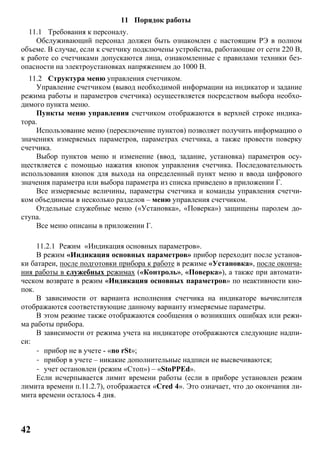 42
11 Порядок работы
11.1 Требования к персоналу.
Обслуживающий персонал должен быть ознакомлен с настоящим РЭ в полном
объеме. В случае, если к счетчику подключены устройства, работающие от сети 220 В,
к работе со счетчиками допускаются лица, ознакомленные с правилами техники без-
опасности на электроустановках напряжением до 1000 В.
11.2 Структура меню управления счетчиком.
Управление счетчиком (вывод необходимой информации на индикатор и задание
режима работы и параметров счетчика) осуществляется посредством выбора необхо-
димого пункта меню.
Пункты меню управления счетчиком отображаются в верхней строке индика-
тора.
Использование меню (переключение пунктов) позволяет получить информацию о
значениях измеряемых параметров, параметрах счетчика, а также провести поверку
счетчика.
Выбор пунктов меню и изменение (ввод, задание, установка) параметров осу-
ществляется с помощью нажатия кнопок управления счетчика. Последовательность
использования кнопок для выхода на определенный пункт меню и ввода цифрового
значения параметра или выбора параметра из списка приведено в приложении Г.
Все измеряемые величины, параметры счетчика и команды управления счетчи-
ком объединены в несколько разделов – меню управления счетчиком.
Отдельные служебные меню («Установка», «Поверка») защищены паролем до-
ступа.
Все меню описаны в приложении Г.
11.2.1 Режим «Индикация основных параметров».
В режим «Индикация основных параметров» прибор переходит после установ-
ки батареи, после подготовки прибора к работе в режиме «Установка», после оконча-
ния работы в служебных режимах («Контроль», «Поверка»), а также при автомати-
ческом возврате в режим «Индикация основных параметров» по неактивности кно-
пок.
В зависимости от варианта исполнения счетчика на индикаторе вычислителя
отображаются соответствующие данному варианту измеряемые параметры.
В этом режиме также отображаются сообщения о возникших ошибках или режи-
ма работы прибора.
В зависимости от режима учета на индикаторе отображаются следующие надпи-
си:
- прибор не в учете - «no rSt»;
- прибор в учете – никакие дополнительные надписи не высвечиваются;
- учет остановлен (режим «Стоп») – «StoPPEd».
Если исчерпывается лимит времени работы (если в приборе установлен режим
лимита времени п.11.2.7), отображается «Cred 4». Это означает, что до окончания ли-
мита времени осталось 4 дня.
 