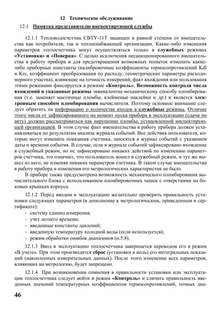 46
12 Техническое обслуживание
12.1 Памятка представителю инспектирующей службы
12.1.1 Тепловодосчетчик СВТУ-11Т защищен в равной степени от вмешатель-
ства как потребителя, так и теплоснабжающей организации. Какие-либо изменения
параметров теплосчетчика могут осуществляться только в служебных режимах
«Установка» и «Поверка». С целью исключения несанкционированного вмешатель-
ства в работу прибора и для предотвращения возможных попыток изменить какие-
либо приборные константы (калибровочные коэффициенты термосопротивлений Kdl
и Krc, коэффициент преобразования по расходу, геометрические параметры расходо-
мерного участка), влияющие на точность измерений, факт вхождения или пользования
этими режимами фиксируется в режиме «Контроль». Возможность контроля числа
вхождений в указанные режимы эквивалентна механическому способу пломбирова-
ния (т.е. заменяет мастичные пломбы, клейменые наклейки и др.) и является элек-
тронным способом пломбирования вычислителя. Поэтому основное внимание сле-
дует обратить на информацию о количестве входов в служебные режимы. Отличие
этого числа от зафиксированного на момент пуска прибора в эксплуатацию (сдачи по
акту) должно рассматриваться как нарушение пломбы, установленной инспектирую-
щей организацией. В этом случае факт вмешательства в работу прибора должен уста-
навливаться по результатам анализа журнала событий. Все действия пользователя, ко-
торые могут изменить показания счетчика, заносятся в журнал событий с указанием
даты и времени события. В случае, если в журнале событий зафиксировано вхождение
в служебный режим, но не зафиксировано никаких действий по изменению парамет-
ров счетчика, это означает, что пользователь вошел в служебный режим, и тут же вы-
шел из него, не изменяя никаких параметров счетчика. В таком случае вмешательства
в работу прибора и изменения его метрологических характеристик не было.
В приборе также предусмотрена возможность механического пломбирования вы-
числительного блока с использованием пломбировочных чашек с отверстиями на бо-
ковых крышках корпуса.
12.1.2 Перед вводом в эксплуатацию желательно проверить правильность уста-
новки следующих параметров (в дополнение к метрологическим, приведенным в сер-
тификате):
- систему единиц измерения;
- учет летнего времени;
- введенные константы давлений;
- введенную температуру холодной воды (если используется);
- режим обработки ошибок диапазонов (п.5.8).
12.1.3 Ввод в эксплуатацию теплосчетчика завершается переводом его в режим
«В учете». При этом производится сброс (установки в ноль) его интегральных показа-
ний (накопленных измерительных данных). После этого изменение всех параметров,
влияющих на метрологию, будет запрещено.
12.1.4 При возникновении сомнения в правильности установки или эксплуата-
ции теплосчетчика следует войти в режим «Контроль» и сличить правильность вве-
денных значений температурных коэффициентов термосопротивлений, точных диа-
 