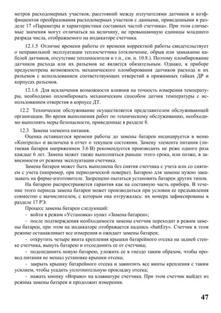 47
метров расходомерных участков, расстояний между излучателями датчиков и коэф-
фициентов преобразования расходомерных участков с данными, приведенными в раз-
деле 17 «Параметры и характеристики составных частей счетчика». При этом сличае-
мые значения могут отличаться на величину, не превышающую единицы младшего
разряда числа, отображаемого на индикаторе счетчика.
12.1.5 Отличие времени работы от времени корректной работы свидетельствует
о неправильной эксплуатации теплосчетчика (отключение, обрыв или замыкание ка-
белей датчиков, отсутствие теплоносителя и т.п., см. п. 10.8.). Поэтому пломбирование
датчиков расхода или их разъемов не является обязательным. Однако, в приборе
предусмотрена возможность механического пломбирования датчиков расхода и их
разъемов с использованием соответствующих отверстий в прижимных гайках ДР и
корпусах разъемов.
12.1.6 Для исключения возможности влияния на точность измерения температу-
ры, необходимо опломбировать механическим способом датчик температуры с ис-
пользованием отверстия в корпусе ДТ.
12.2 Техническое обслуживание осуществляется представителем обслуживающей
организации. Во время выполнения работ по техническому обслуживанию, необходи-
мо выполнять меры безопасности, приведенные в разделе 8.
12.3 Замена элемента питания.
Оценка оставшегося времени работы до замены батареи индицируется в меню
«Контроль» и включена в отчет о текущем состоянии. Замену элемента питания (ли-
тиевая батарея напряжением 3.6 В) рекомендуется производить не реже одного раза
каждые 6 лет. Замена может также выполняться раньше этого срока, или позже, в за-
висимости от режима эксплуатации счетчика.
Замена батареи может быть выполнена без снятия счетчика с учета или со сняти-
ем с учета (например, при периодической поверке). Батарею для замены нужно зака-
зывать на фирме-изготовителе. Запрещено пытаться установить батареи других типов.
На батарею распространяется гарантия как на составную часть прибора. В тече-
ние этого периода замена батареи может производиться при условии ее предъявления
совместно с вычислителем, с которым она отгружалась: их номера зафиксированы в
разделе 17 РЭ.
Процесс замены батареи следующий:
- войти в режим «Установка» пункт «Замена батареи»;
- после подтверждения необходимости замены счетчик переходит в режим заме-
ны батареи, при этом на индикаторе отображается надпись «battEry». Счетчик в этом
режиме останавливает все измерения и ожидает замены батареи;
- открутить четыре винта крепления крышки батарейного отсека на задней стен-
ке счетчика, вынуть батарею и отсоединить ее от счетчика;
- подсоединить новую батарею, уложить ее в гнездо таким образом, чтобы про-
вод питания не мешал установке крышки отсека;
- закрыть крышку батарейного отсека и завинтить все винты крепления с таким
усилием, чтобы усадить уплотнительную прокладку отсека;
- нажать кнопку «Вправо» на клавиатуре счетчика. При этом счетчик выйдет из
режима замены батареи и продолжит измерения.
 