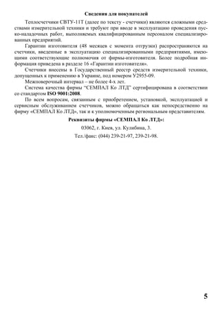 5
Сведения для покупателей
Теплосчетчики СВТУ-11Т (далее по тексту - счетчики) являются сложными сред-
ствами измерительной техники и требуют при вводе в эксплуатацию проведения пус-
ко-наладочных работ, выполняемых квалифицированным персоналом специализиро-
ванных предприятий.
Гарантии изготовителя (48 месяцев с момента отгрузки) распространяются на
счетчики, введенные в эксплуатацию специализированными предприятиями, имею-
щими соответствующие полномочия от фирмы-изготовителя. Более подробная ин-
формация приведена в разделе 16 «Гарантии изготовителя».
Счетчики внесены в Государственный реестр средств измерительной техники,
допущенных к применению в Украине, под номером У2955-09.
Межповерочный интервал – не более 4-х лет.
Система качества фирмы “СЕМПАЛ Ко ЛТД” сертифицирована в соответствии
со стандартом ISO 9001:2008.
По всем вопросам, связанным с приобретением, установкой, эксплуатацией и
сервисным обслуживанием счетчиков, можно обращаться как непосредственно на
фирму «СЕМПАЛ Ко ЛТД», так и к уполномоченным региональным представителям.
Реквизиты фирмы «СЕМПАЛ Ко ЛТД»:
03062, г. Киев, ул. Кулибина, 3.
Тел./факс: (044) 239-21-97, 239-21-98.
 