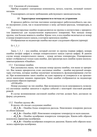 51
12.6 Сведения об утилизации.
Прибор содержит электронные компоненты, металл, пластик, литиевый элемент
питания.
Утилизировать согласно требованиям действующего законодательства.
13 Характерные неисправности и методы их устранения
В процессе работы счетчик постоянно контролирует работоспособность как сво-
их внутренних узлов, так и подключенных к нему датчиков (расхода, температуры, и
т.д.).
Диагностируемые ошибки подразделяются на группы в соответствии с приорите-
том (важностью для осуществления нормального измерения). Чем меньше номер
группы, тем больше важность ошибки. Кроме того, в код ошибки включается ее номер
и номер измерительного канала, в котором произошла ошибка.
Отображаемая на индикаторе ошибка выглядит следующим образом (пример):
Er 1_3_1
Здесь 1_3_1 – код ошибки, который состоит из группы (первая цифра), номера
ошибки (вторая цифра) и номера измерительного канала (третья цифра). В данном
случае номер измерительного канала – номер датчика температуры. Одновременно
может отображаться только одна ошибка. Для просмотра всех ошибок нужно восполь-
зоваться режимом «Ошибки».
13.1 Системные ошибки.
Как указывалось выше, чем меньше номер группы ошибки, тем выше ее приори-
тет. Вне всяких приоритетов стоят системные ошибки – ошибки внутренней аппара-
туры счетчика, которые вообще исключают возможность функционирования счетчи-
ка. При возникновении таких ошибок ни один параметр не измеряется и не произво-
дится накопление никаких параметров. Такие ошибки отображаются на индикаторе
следующим образом (пример):
«SYSErr02»
Номер указывает на тип ошибки. При возможности (если неисправность позволя-
ет) системные ошибки заносятся в журнал событий с некоторой текстовой расшиф-
ровкой.
В случае возникновения системной ошибки счетчик должен быть доставлен на
фирму для ремонта.
13.2 Ошибки группы «0».
В группу «0» входят следующие ошибки:
- «0_1_0» - Ошибка блока измерителя расхода. Невозможно измерение расхода
по обоим каналам.
- «0_2_0» - Ошибка АЦП. Невозможно измерение температур по всем каналам.
- «0_3_0» - Ошибка калибровки измерителя температуры. Каким-либо образом
исказились параметры калибровки.
- «0_4_0» - Ошибка калибровки измерителя давления. Каким-либо образом иска-
зились параметры калибровки.
 