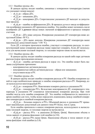 52
13.3 Ошибки группы «1».
В данную группу входят ошибки, связанные с измерением температуры (значок
«x» указывает номер канала):
- «1_1_x» - обрыв ДТx.
- «1_2_x» - замыкание ДТx.
- «1_3_x» - неисправен ДТx. Сопротивление указанного ДТ выходит за допусти-
мые пределы.
- «1_4_x» - ошибка коэффициентов ДТx. В процессе ручного ввода коэффициен-
тов калибровки указанного ДТ произошла ошибка. Эта ошибка может возникать после
калибровки ДТ и ручного ввода новых значений коэффициентов в процессе поверки
счетчика.
- «1_5_x» - ДТx ниже допуска. Измеряемая указанным ДТ температура ниже до-
пустимой (ниже -50 ºC).
- «1_6_x» - ДТx выше допуска. Измеряемая указанным ДТ температура выше
максимально допустимой (выше +150 ºC).
Если ДТ, в котором произошла ошибка, участвует в измерении расхода, то соот-
ветствующий канал измерения расхода также перестает измерять. Если ДТ использу-
ется для вычисления тепловой энергии, то тепловая энергия также не вычисляется.
13.4 Ошибки группы «2».
В данную группу входят ошибки измерения расхода по какой-либо паре датчиков
расхода (хорде прохождения сигнала).
- «2_1_x» - ошибка датчиков расхода в хорде «x». Эта ошибка может быть вы-
звана следующими причинами:
- неисправностью датчиков расхода;
- неисправностью кабеля датчиков расхода – обрыв или замыкание;
- отсутствием воды в РУ.
13.5 Ошибки группы «3».
В данную группу входят ошибки измерения расхода в РУ. Ошибка измерения од-
ной из хорд необязательно приводит к ошибке измерения расхода в РУ. Например, ес-
ли используется многохордовый РУ.
- «3_1_x» - измерение РУx. Невозможно измерить расход в указанном РУ.
- «3_2_x» - температура РУx. Вследствие неисправности ДТ, измеряющего тем-
пературу в указанном РУ становится невозможным измерение расхода. При этой
ошибке всегда есть ошибка измерения ДТ. Эта ошибка отображается (и заносится в
архив ошибок) для того, чтобы яснее определить взаимосвязь между ошибкой измере-
ния температуры и ошибкой измерения расхода.
- «3_3_x» - большая скорость в РУx. Объемный расход в указанном РУ превы-
шает максимально допустимый для данного типа РУ более, чем в 2 раза.
Если ошибка произошла в канале измерения расхода, используемого в вычисле-
ниях тепловой энергии, то тепловая энергия не вычисляется.
- «3_4_x» - расход РУx – в диапазоне [0.5Qmin, Qmin[. Накопление объема и
тепла зависит от режима фиксации этой ошибки (п.5.8).
- «3_5_x» - расход РУx выше Qmax. Накопление объема и тепла зависит от ре-
жима фиксации этой ошибки (п.5.8).
 