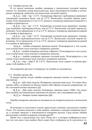 53
13.6 Ошибки группы «4».
В эту группу включены ошибки, связанные с вычислением тепловой энергии
(значок «x» указывает номер канала расхода). Здесь анализируются ошибки в соотно-
шении температур, требуемых для вычисление тепловой энергии:
- «4_1_x» - tобр > tпр + 2.5 ºC. Температура обратного трубопровода превышает
температуру подающего более, чем на 2.5 ºC. Вычисление тепловой энергии невоз-
можно. Если превышение от 0 до 2.5 ºC, разность температур принимается равной 0, и
ошибка не фиксируется.
- «4_2_x» - tхв > tпр + 2.5 ºC. Температура холодной воды превышает темпера-
туру подающего трубопровода более, чем на 2.5 ºC. Вычисление тепловой энергии не-
возможно. Если превышение от 0 до 2.5 ºC, разность температур принимается равной
0, и ошибка не фиксируется.
- «4_3_x» - tхв > tобр + 2.5 ºC. Температура холодной воды превышает темпера-
туру обратного трубопровода более, чем на 2.5 ºC. Вычисление тепловой энергии не-
возможно. Если превышение от 0 до 2.5 ºC, разность температур принимается равной
0, и ошибка не фиксируется.
- «4_4_x» - ошибка измерения давления подачи. Регистрируется в том случае,
если в вычислении тепла участвует измеряемое давление.
- «4_5_x» - ошибка измерения давления «обратки». Регистрируется в том случае,
если в вычислении тепла участвует измеряемое давление.
- «4_6_x» - ошибка измерения давления холодной воды. Регистрируется в том
случае, если в вычислении тепла участвует измеряемое давление.
- «4_7_x» - (tпр – tобр) Î [0; 2.5[ ºC. Накопление тепла зависит от режима фик-
сации этой ошибки (п.5.8).
На измерениях расхода и температур эти ошибки не сказываются.
13.7 Ошибки группы «6».
В данную группу входят ошибки измерения давления (значок «x» указывает но-
мер канала):
- «6_1_x» - ДДx ниже допуска. Измеряемое давление ниже нуля. Это может быть
связано либо с условиями на объекте (каким-либо образом создалось разрежение), ли-
бо с поломкой соответствующего ДД.
- «6_2_x» - ДДx выше допуска. Измеряемое давление выше 2 МПа. Это может
быть вызвано как повышенным давлением на объекте, так и неисправностью ДД.
- «6_3_x» - Неверно заданы параметры ДДx.
Ошибки измерения давления не сказываются на измерении расхода и вычислении
тепла.
В почасовых и посуточных отчетах присутствует значение длительности ошибок
(Тош). Это значение включает в себя ошибки, связанные с каналом измерения расхо-
да, и которые приводят к невозможности измерения расхода. Сюда входят ошибки
расходомера и ошибки измерения температуры РУ.
Кроме того, в распечатках есть поле «Типы ош.», в котором отображается нали-
чие того или иного типа ошибки. Всего может быть отображено до 4-х различных ти-
 