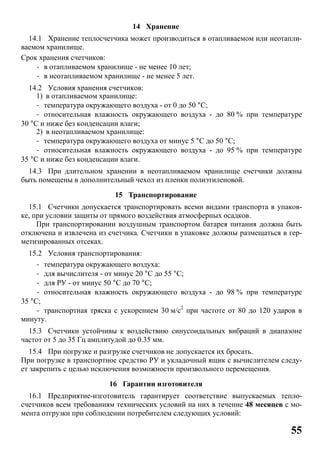 55
14 Хранение
14.1 Хранение теплосчетчика может производиться в отапливаемом или неотапли-
ваемом хранилище.
Срок хранения счетчиков:
- в отапливаемом хранилище - не менее 10 лет;
- в неотапливаемом хранилище - не менее 5 лет.
14.2 Условия хранения счетчиков:
1) в отапливаемом хранилище:
- температура окружающего воздуха - от 0 до 50 °С;
- относительная влажность окружающего воздуха - до 80 % при температуре
30 °С и ниже без конденсации влаги;
2) в неотапливаемом хранилище:
- температура окружающего воздуха от минус 5 °С до 50 °С;
- относительная влажность окружающего воздуха - до 95 % при температуре
35 °С и ниже без конденсации влаги.
14.3 При длительном хранении в неотапливаемом хранилище счетчики должны
быть помещены в дополнительный чехол из пленки полиэтиленовой.
15 Транспортирование
15.1 Счетчики допускается транспортировать всеми видами транспорта в упаков-
ке, при условии защиты от прямого воздействия атмосферных осадков.
При транспортировании воздушным транспортом батарея питания должна быть
отключена и извлечена из счетчика. Счетчики в упаковке должны размещаться в гер-
метизированных отсеках.
15.2 Условия транспортирования:
- температура окружающего воздуха:
- для вычислителя - от минус 20 °С до 55 °С;
- для РУ - от минус 50 °С до 70 °С;
- относительная влажность окружающего воздуха - до 98 % при температуре
35 °С;
- транспортная тряска с ускорением 30 м/с2
при частоте от 80 до 120 ударов в
минуту.
15.3 Счетчики устойчивы к воздействию синусоидальных вибраций в диапазоне
частот от 5 до 35 Гц амплитудой до 0.35 мм.
15.4 При погрузке и разгрузке счетчиков не допускается их бросать.
При погрузке в транспортное средство РУ и укладочный ящик с вычислителем следу-
ет закрепить с целью исключения возможности произвольного перемещения.
16 Гарантии изготовителя
16.1 Предприятие-изготовитель гарантирует соответствие выпускаемых тепло-
счетчиков всем требованиям технических условий на них в течение 48 месяцев с мо-
мента отгрузки при соблюдении потребителем следующих условий:
 