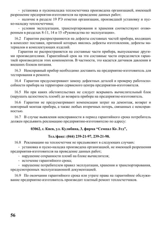 56
- установка и пусконаладка теплосчетчика произведена организацией, имеющей
разрешение предприятия-изготовителя на проведение данных работ;
- наличие в разделе 19 РЭ отметки организации, произведшей установку и пус-
ко-наладку теплосчетчика;
- условия эксплуатации, транспортирования и хранения соответствуют огово-
ренным в разделах 8-11, 14 и 15 «Руководства по эксплуатации».
16.2 Гарантии распространяются на дефекты составных частей прибора, входящих
в комплект поставки, причиной которых явились дефекты изготовления, дефекты ма-
териалов и комплектующих изделий.
Гарантия не распространяется на составные части прибора, выпускаемые други-
ми производителями. Гарантийный срок на эти составные части определяется гаран-
тией производителя этих компонентов. В частности, это касается датчиков давления и
внешних блоков питания.
16.3 Неисправный прибор необходимо доставить на предприятие-изготовитель для
тестирования и ремонта.
16.4 Гарантии предусматривают замену дефектных деталей и проверку работоспо-
собности прибора на территории сервисного центра предприятия-изготовителя.
16.5 Ни при каких обстоятельствах не следует вскрывать вычислительный блок
(нарушать целостность пломб) до возврата прибора на предприятие-изготовитель.
16.6 Гарантии не предусматривают компенсации затрат на демонтаж, возврат и
повторный монтаж прибора, а также любых вторичных потерь, связанных с неисправ-
ностью.
16.7 В случае выявления неисправности в период гарантийного срока потребитель
должен предъявить рекламацию предприятию-изготовителю по адресу:
03062, г. Киев, ул. Кулибина, 3, фирма “Семпал Ко Лтд”,
Тел./факс: (044) 239-21-97, 239-21-98.
16.8 Рекламацию на теплосчетчик не предъявляют в следующих случаях:
- установка и пуско-наладка произведена организацией, не имеющей разрешения
предприятия-изготовителя на проведение данных работ;
- нарушение сохранности пломб на блоке вычислителя;
- истечение гарантийного срока;
- нарушение потребителем правил эксплуатации, хранения и транспортирования,
предусмотренных эксплуатационной документацией.
16.9 По окончании гарантийного срока или утрате права на гарантийное обслужи-
вание предприятие-изготовитель производит платный ремонт теплосчетчиков.
 