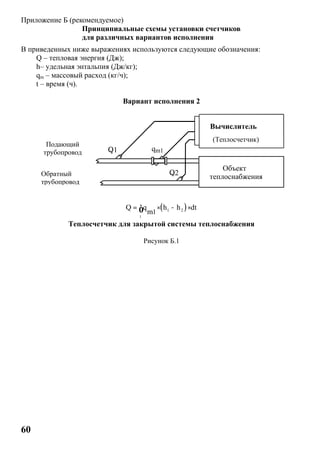 60
Приложение Б (рекомендуемое)
Принципиальные схемы установки счетчиков
для различных вариантов исполнения
В приведенных ниже выражениях используются следующие обозначения:
Q – тепловая энергия (Дж);
h– удельная энтальпия (Дж/кг);
qm – массовый расход (кг/ч);
t – время (ч).
Вариант исполнения 2
( )1 2
t
1
Q q h h dt
m
= × - ×ò
Теплосчетчик для закрытой системы теплоснабжения
Рисунок Б.1
Подающий
трубопровод
Обратный
трубопровод
Q1
Q2
qm1
(Теплосчетчик)
Вычислитель
Объект
теплоснабжения
 