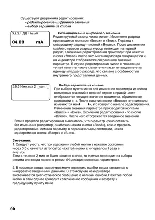 66
Редактирование цифрового значения.
Редактируемый разряд числа мигает. Изменение разряда
производится кнопками «Вверх» и «Вниз». Переход к
следующему разряду - кнопкой «Вправо». После достижения
крайнего правого разряда курсор переходит на первый
разряд. Окончание редактирования происходит при нажатии
кнопки «Влево», после чего мигание разряда прекращается и
на индикаторе отображается сохраненное значение
параметра. В случае редактирования чисел с плавающей
точкой конечное число может отличаться от введенного на
единицу младшего разряда, что связано с особенностью
внутреннего представления данных.
Выбор варианта из списка.
При выборе пункта меню для изменения параметра из списка
возможных значений в верхней строке в правой части
отображается текущее значение параметра, обрамленное
символами «_». После нажатия кнопки «Вправо» эти символы
изменяются на « », что говорит о начале редактирования.
Изменение значения параметра производится кнопками
«Вверх» и «Вниз». Окончание редактирования - по кнопке
«Влево». После чего отображается введенное значение.
Если в процессе редактирования выяснилось, что параметр нужно оставить
без изменения (например, ошибочно нажата кнопка «Ввод»), можно прервать
редактирование, оставив параметр в первоначальном состоянии, нажав
одновременно кнопки «Вверх» и «Вниз».
Замечания:
1. Следует учесть, что при удержании любой кнопки в нажатом состоянии
через 0.5 с начнется автоповтор нажатой кнопки с интервалом 3 раза в
секунду.
Если в течение 2 мин не было нажатия кнопок, то счетчик переходит из выбора
режима или ввода пароля в режим «Индикация основных параметров».
2. В процессе ввода параметров могут возникать ошибки ввода, связанные с
некорректно введенными данными. В этом случае на индикаторе
высвечивается диагностическое сообщение о наличии ошибки. Нажатие любой
кнопки в этом случае приводит к отключению сообщения и возврату к
предыдущему пункту меню
Существуют два режима редактирования:
- редактирование цифрового значения
- выбор варианта из списка
3.3.2.1 ДД1 Iвых0
04.00 mA
3.9.5 Имп.вых 2 _кан 1_
 