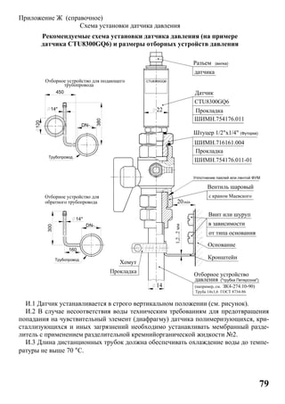 79
Приложение Ж (справочное)
Схема установки датчика давления
Рекомендуемые схема установки датчика давления (на примере
датчика CTU8300GQ6) и размеры отборных устройств давления
И.1 Датчик устанавливается в строго вертикальном положении (см. рисунок).
И.2 В случае несоответствия воды техническим требованиям для предотвращения
попадания на чувствительный элемент (диафрагму) датчика полимеризующихся, кри-
сталлизующихся и иных загрязнений необходимо устанавливать мембранный разде-
литель с применением разделительной кремнийорганической жидкости №2.
И.3 Длина дистанционных трубок должна обеспечивать охлаждение воды до темпе-
ратуры не выше 70 °C.
Датчик
Штуцер 1/2"х1/4"
22
ШИМН.716161.004
CTU8300GQ6
Прокладка
датчика
Разъем
CTU8300GQ6
(Футорка)
Вентиль шаровый
с краном Маевского
20
Кронштейн
Основание
в зависимости
от типа основания
Винт или шуруп
Уплотнение паклей или лентой ФУМ
Прокладка
Хомут
(вилка)
14
min
Труба 14х1,6 ГОСТ 8734-86
(например, см.
давления
Отборное устройство
ЗК4-274.10-90)
("трубка Петерсона")
Прокладка
ШИМН.754176.011
ШИМН.754176.011-01
Отборное устройство для подающего
Трубопровод
450
14*
380
Трубопровод
300
трубопровода
160
DN-...
DN-...
14*
120
обратного трубопровода
Отборное устройство для
1,2...2мм
 