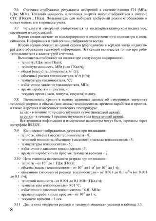 8
3.6 Счетчики отображают результаты измерений в системе единиц СИ (МВт,
ГДж, МПа). Тепловая мощность и тепловая энергия могут отображаться в системе
СГС (ГКал/ч , ГКал). Пользователь сам выбирает требуемый режим отображения и
может менять его в процессе учета.
3.7 Результаты измерений отображаются на жидкокристаллическом индикаторе,
состоящем из двух секций.
Первая секция состоит из восьмиразрядного семисегментного индикатора и спец-
символов. Информация в этой секции отображается всегда.
Вторая секция состоит из одной строки (расположена в верхней части индикато-
ра) для отображения текстовой информации. Эта секция включается только при рабо-
те пользователя с клавиатурой счетчика.
Вычислитель отображает на индикаторе следующую информацию:
- теплоту, ГДж (или ГКал);
- тепловую мощность, МВт (или ГКал/ч);
- объем (массу) теплоносителя, м3
(т);
- объемный расход теплоносителя, м3
/ч (т/ч);
- температуру теплоносителя, °С;
- избыточное давление теплоносителя, МПа;
- время наработки и простоя, ч;
- текущее время (часы, минуты, секунды) и дату.
3.8 Вычислитель хранит в памяти архивные данные об измеренных значениях
тепловой энергии и объема (или массы) теплоносителя, времени наработки и простоя,
а также о средних измеренных значениях температуры:
за час - в течение 70 предшествующих суток (почасовой архив);
за сутки - в течение 1 предшествующего года (посуточный архив).
Вся хранимая информация и измеряемые параметры могут быть переданы через
интерфейс RS232C.
3.9 Количество отображаемых разрядов при индикации:
- теплоты, объема (массы) теплоносителя - 8;
- тепловой мощности, объемного (массового) расхода теплоносителя - 5;
- температуры теплоносителя - 5;
- избыточного давления теплоносителя - 3;
- времени наработки или простоя, текущего времени – 7.
3.10 Цена единицы наименьшего разряда при индикации:
- теплоты - от 10-7
до 1 ГДж (ГКал);
- объема (массы) теплоносителя – от 10-7
до 1 м3
(от 10-7
до 1 т);
- объемного (массового) расхода теплоносителя – от 0.001 до 0.1 м3
/ч (от 0.001
до 0.1 т/ч);
- тепловой мощности - от 0.001 до 0.1 МВт (ГКал/ч);
- температуры теплоносителя - 0.01 °C;
- избыточного давления теплоносителя – 0.01 МПа;
- времени наработки или простоя – от 10-5
до 1 ч;
- текущего времени – 1 сек.
3.11 Диапазоны измерения расхода и тепловой мощности указаны в таблице 3.3.
 