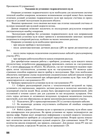 88
Приложение К (справочное)
Указания по установке гидравлического нуля
Операция установки гидравлического нуля необходима для исключения система-
тической ошибки измерения, возможное возникновение которой может быть вызвано
отличием условий установки гидравлического нуля при выпуске счетчика из произ-
водства от условий эксплуатации на реальном объекте.
Внешнее проявление этого явления выглядит как отличие показаний счетчика от
нулевых показаний при нулевой скорости потока.
Данная операция позволяет исключить из последующих результатов измерений
систематическую ошибку измерения.
Эксплуатация прибора без установки гидравлического нуля или неправильная
(некорректная) установка нуля может привести к возникновению заметных значений
погрешности измерений расхода, особенно на малых значениях расхода.
Операцию установки нуля необходимо производить:
- при запуске прибора в эксплуатацию;
- после демонтажа-монтажа датчиков расхода (ДР) во время регламентных ра-
бот;
- после смены порядка подключения соединительных кабелей к расходомерному
участку (РУ);
- при проверке работоспособности канала измерения расхода.
Для приобретения навыков работы с прибором, установку нуля каждого канала
теплосчетчика потребителем рекомендуется производить сначала на «заглушенном»
РУ, а затем обязательно на объекте. На объектах, где нет возможности надежно пере-
крыть поток теплоносителя, установка нуля на «заглушенном» РУ является един-
ственным способом корректно ввести прибор в эксплуатацию. При этом необходимо
обеспечить повторение схемы подключения соединительных кабелей каналов измере-
ния расхода и ДР, использованной при лабораторной установке нуля. При этом ДР не
демонтируются из «заглушенного» РУ.
1 Проверка правильности установки нуля на «заглушенном» РУ:
1.1 Собрать расходомерный участок с технологической заглушкой на торце,
установить его вертикально, закрепить датчики расхода и полностью заполнить рас-
ходомерный участок водой. Вода должна быть предварительно прокипяченной, либо
отстоянной в течение одного дня для удаления из нее воздушных пузырьков. Очи-
стить торцы датчиков от оставшихся воздушных пузырьков механически (пальцем,
кисточкой), если они образовались во время заполнения расходомерного участка.
1.2 Подключить ДР и термосопротивления (ТС) к соответствующим кабелям.
1.3 На индикаторе должны отсутствовать сообщения об ошибках измерения
расхода и температуры.
1.4 Войти в режим «Установка нуля» и произвести установку нуля обоих кана-
лов одновременно или раздельно. Во время установки на экране индицируются две
группы цифр. Первая несет аппаратную информацию о нулевой скорости теплоноси-
теля и запоминается прибором до следующей переустановки. Вторая группа показы-
вает количество циклов измерения нулевой скорости. Для одинаковых типов РУ эти
количества циклов измерений, как правило, совпадают. Для разных типов РУ они мо-
гут быть разными, в пределах 96 циклов, но не превышают 120.
 