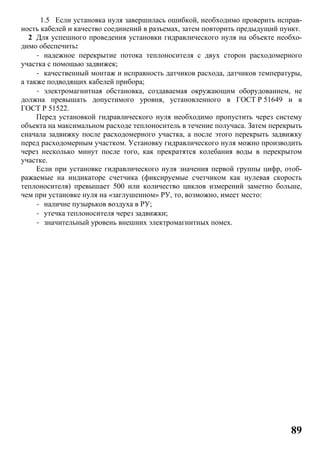 89
1.5 Если установка нуля завершилась ошибкой, необходимо проверить исправ-
ность кабелей и качество соединений в разъемах, затем повторить предыдущий пункт.
2 Для успешного проведения установки гидравлического нуля на объекте необхо-
димо обеспечить:
- надежное перекрытие потока теплоносителя с двух сторон расходомерного
участка с помощью задвижек;
- качественный монтаж и исправность датчиков расхода, датчиков температуры,
а также подводящих кабелей прибора;
- электромагнитная обстановка, создаваемая окружающим оборудованием, не
должна превышать допустимого уровня, установленного в ГОСТ Р 51649 и в
ГОСТ Р 51522.
Перед установкой гидравлического нуля необходимо пропустить через систему
объекта на максимальном расходе теплоноситель в течение получаса. Затем перекрыть
сначала задвижку после расходомерного участка, а после этого перекрыть задвижку
перед расходомерным участком. Установку гидравлического нуля можно производить
через несколько минут после того, как прекратятся колебания воды в перекрытом
участке.
Если при установке гидравлического нуля значения первой группы цифр, отоб-
ражаемые на индикаторе счетчика (фиксируемые счетчиком как нулевая скорость
теплоносителя) превышает 500 или количество циклов измерений заметно больше,
чем при установке нуля на «заглушенном» РУ, то, возможно, имеет место:
- наличие пузырьков воздуха в РУ;
- утечка теплоносителя через задвижки;
- значительный уровень внешних электромагнитных помех.
 