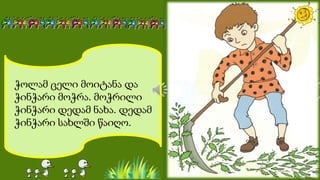 ჭოლამ ცელი მოიტანა და
ჭინჭარი მოჭრა. მოჭრილი
ჭინჭარი დედამ ნახა. დედამ
ჭინჭარი სახლში წაიღო.
 