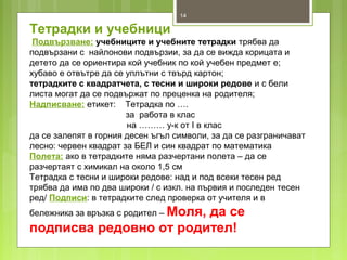 14
Тетрадки и учебници
Подвързване: учебниците и учебните тетрадки трябва да
подвързани с найлонови подвързии, за да се вижда корицата и
детето да се ориентира кой учебник по кой учебен предмет е;
хубаво е отвътре да се уплътни с твърд картон;
тетрадките с квадратчета, с тесни и широки редове и с бели
листа могат да се подвържат по преценка на родителя;
Надписване: етикет: Тетрадка по ….
за работа в клас
на ……… у-к от I в клас
да се залепят в горния десен ъгъл символи, за да се разграничават
лесно: червен квадрат за БЕЛ и син квадрат по математика
Полета: ако в тетрадките няма разчертани полета – да се
разчертаят с химикал на около 1,5 см
Тетрадка с тесни и широки редове: над и под всеки тесен ред
трябва да има по два широки / с изкл. на първия и последен тесен
ред/ Подписи: в тетрадките след проверка от учителя и в
бележника за връзка с родител – Моля, да се
подписва редовно от родител!
 