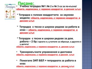 18
Писане:
• Учебна тетрадка №1 /№ 2 и № 3 са за по-късно/
обвита, надписана, с червено квадратче в десния ъгъл
* Тетрадка с големи квадратчета за звукови
модели; обвита, надписана, с червено квадратче в
десния ъгъл
* Тетрадка с тесни и широки редове за работа в
клас – обвита, надписана, с червено квадратче в
десния ъгъл
* Тетрадки с тесни и широки редове за дом.
работа – 2 бр./ едната е у учителя за образци, а другата е
у детето/
обвити, надписани, с червено квадратче в десния ъгъл
• Тренировъчните упражнения и диктовки
обвити, надписани, с червено квадратче в десния ъгъл
• Помагало ЗИП БЕЛ + тетрадката за работа в
клас
обвито, надписано, с червено квадратче в десния ъгъл
 