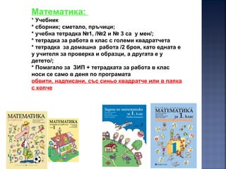 19
Математика:
* Учебник
* сборник; сметало, пръчици;
* учебна тетрадка №1, /№2 и № 3 са у мен/;
* тетрадка за работа в клас с големи квадратчета
* тетрадка за домашна работа /2 броя, като едната е
у учителя за проверка и образци, а другата е у
детето/;
* Помагало за ЗИП + тетрадката за работа в клас
носи се само в деня по програмата
обвити, надписани, със синьо квадратче или в папка
с копче
 