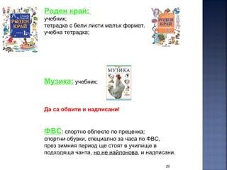20
Роден край:
учебник;
тетрадка с бели листи малък формат.
учебна тетрадка;
Музика: учебник;
Да са обвити и надписани!
ФВС: спортно облекло по преценка;
спортни обувки, специално за часа по ФВС,
през зимния период ще стоят в училище в
подходяща чанта, но не найлонова, и надписани.
 