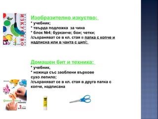 Изобразително изкуство:
* учебник;
* твърда подложка за чина
* блок №4; бурканче; бои; четки;
/съхраняват се в кл. стая в папка с копче и
надписна или в чанта с цип/;
Домашен бит и техника:
* учебник,
* ножица със заоблени върхове
сухо лепило;
/съхраняват се в кл. стая в друга папка с
копче, надписана
 