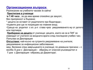 22
Организационни въпроси
Разписание на учебните часове /в сайта/
Пристигане в училище:
•в 7.40 часа , за да има време спокойно да закусят,
без припряност и бързане;
* децата се оставят от родителите при бодигарда ;
•първите дни ще ги посрещам на главния вход;
•Среща на родител с кл. р-л става чрез уведомяването му от детето
или портиера;
Прибиране на децата от училище: децата, които не са в ПИГ се
извеждат от учителя на входната врата след последния учебен час;
Попълва се Декларация
Отсъствия: най-късно на сутринта уведомяване на учителя;
уведомяване за инфекциозни заболявания;
мед. бележка след завръщането в училище; по домашни причини – с
молба /3 дни с Декларация - образец от класния ръководител и
7 дни с Декларация –образец до Директора/.
 