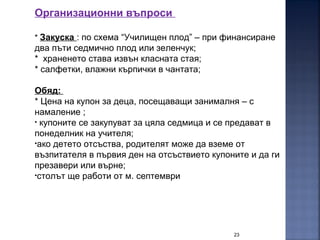 23
Организационни въпроси
* Закуска : по схема “Училищен плод” – при финансиране
два пъти седмично плод или зеленчук;
* храненето става извън класната стая;
* салфетки, влажни кърпички в чантата;
Обяд:
* Цена на купон за деца, посещаващи занималня – с
намаление ;
• купоните се закупуват за цяла седмица и се предават в
понеделник на учителя;
•ако детето отсъства, родителят може да вземе от
възпитателя в първия ден на отсъствието купоните и да ги
презавери или върне;
•столът ще работи от м. септември
 