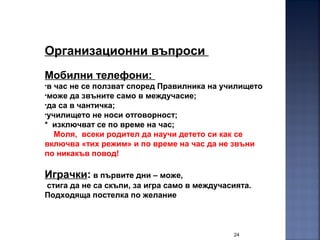 24
Организационни въпроси
Мобилни телефони:
•в час не се ползват според Правилника на училището
•може да звъните само в междучасие;
•да са в чантичка;
•училището не носи отговорност;
* изключват се по време на час;
Моля, всеки родител да научи детето си как се
включва «тих режим» и по време на час да не звъни
по никакъв повод!
Играчки: в първите дни – може,
стига да не са скъпи, за игра само в междучасията.
Подходяща постелка по желание
 
