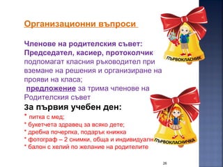 26
Организационни въпроси
Членове на родителския съвет:
Председател, касиер, протоколчик
подпомагат класния ръководител при
вземане на решения и организиране на
прояви на класа;
предложение за трима членове на
Родителския съвет
За първия учебен ден:
* питка с мед;
* букетчета здравец за всяко дете;
* дребна почерпка, подарък книжка
* фотограф – 2 снимки, обща и индивидуална?
* балон с хелий по желание на родителите
 