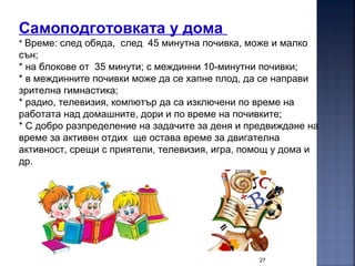 27
Самоподготовката у дома
* Време: след обяда, след 45 минутна почивка, може и малко
сън;
* на блокове от 35 минути; с междинни 10-минутни почивки;
* в междинните почивки може да се хапне плод, да се направи
зрителна гимнастика;
* радио, телевизия, компютър да са изключени по време на
работата над домашните, дори и по време на почивките;
* С добро разпределение на задачите за деня и предвиждане на
време за активен отдих ще остава време за двигателна
активност, срещи с приятели, телевизия, игра, помощ у дома и
др.
 