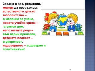 29
Заедно с вас, родители,
можем да превърнем:
естественото детско
любопитство –
в желание за учене,
новата учебна среда –
в уютен дом,
непознатите деца –
във верни приятели,
детската плахост –
в увереност,
недоверието – в доверие и
позитивизъм!
 