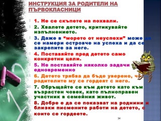  1. Не се скъпете на похвали.
 2. Хвалете детето, критикувайте
изпълнението.
 3. Даже в “морето от неуспехи” може да
се намери островче на успеха и да се
закрепите за него.
 4. Поставяйте пред детето само
конкретни цели.
 5. Не поставяйте няколко задачи
едновременно
 6. Детето трябва да бъде уверено, че
родителите му се гордеят с него.
 7. Обръщайте се към детето като към
възрастен човек, като пълноправен
участник в семейния живот.
 8. Добре е да се показват на роднини и
близки писмените работи на детето, с
които се гордеете.
34
 