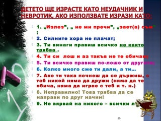  1. „Излез”, „ не ми пречи”, „зает(а) съм”
;
 2. Силните хора не плачат;
 3. Ти винаги правиш всичко не както
трябва .
 4. Ти си лош и аз такъв не те обичам;
 5. Ти всичко правиш по-лошо от другите;
 6. Колко много сме ти дали, а ти…
 7. Ако ти така почнеш да се държиш, с
теб никой няма да дружи (няма да те
обича, няма да играе с теб и т. н.)
 8. Неправилно! Това трябва да се
направи по друг начин!
 9. Не вярвай на никого – всички лъжат!
35
 