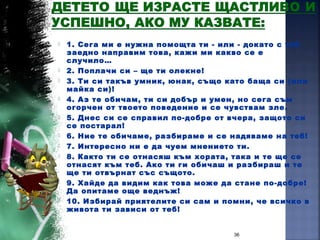  1. Сега ми е нужна помощта ти - или - докато с теб
заедно направим това, кажи ми какво се е
случило…
 2. Поплачи си – ще ти олекне!
 3. Ти си такъв умник, юнак, също като баща си (или
майка си)!
 4. Аз те обичам, ти си добър и умен, но сега съм
огорчен от твоето поведение и се чувствам зле.
 5. Днес си се справил по-добре от вчера, защото си
се постарал!
 6. Ние те обичаме, разбираме и се надяваме на теб!
 7. Интересно ни е да чуем мнението ти.
 8. Както ти се отнасяш към хората, така и те ще се
отнасят към теб. Ако ти ги обичаш и разбираш и те
ще ти отвърнат със същото.
 9. Хайде да видим как това може да стане по-добре!
Да опитаме още веднъж!
 10. Избирай приятелите си сам и помни, че всичко в
живота ти зависи от теб!
36
 