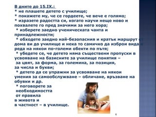 6
В дните до 15.IХ.:
* не плашете детето с училище;
* покажете му, че се гордеете, че вече е голямо;
* изразете радостта си, когато научи нещо ново и
похвалете го пред значими за него хора;
* изберете заедно ученическата чанта и
принадлежности;
* обходете заедно най-безопасния и кратък маршрут от
дома ви до училище и нека то самичко да изброи вида и
реда на някои по-големи обекти по пътя;
* убедете се, че детето няма съществени пропуски в
усвояване на базисните за училище понятия –
за цвят, за форма, за големина, за позиция,
за числа и букви;
* детето да се упражни за усвояване на някои
умения за самообслужване – обличане, връзване на
обувки и др.
* поговорете за
необходимостта
от правила
в живота и
в частност – в училище.
 