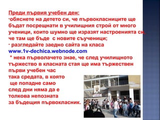 7
Преди първия учебен ден:
•обяснете на детето си, че първокласниците ще
бъдат посрещнати в училищния строй от много
ученици, които шумно ще изразят настроенията си,
че там ще бъде с новите съученици;
• разгледайте заедно сайта на класа
www.1v-dechica.webnode.com
* нека първолачето знае, че след училищното
тържество в класната стая ще има тържествен
първи учебен час
така средата, в която
ще попадне само
след дни няма да е
толкова непозната
за бъдещия първокласник.
 