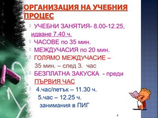  УЧЕБНИ ЗАНЯТИЯ- 8.00-12.25,
идване 7.40 ч.
 ЧАСОВЕ по 35 мин.
 МЕЖДУЧАСИЯ по 20 мин.
 ГОЛЯМО МЕЖДУЧАСИЕ –
35 мин. – след 3. час
 БЕЗПЛАТНА ЗАКУСКА - преди
ПЪРВИЯ ЧАС
 4.час/петък – 11.30 ч.
5.час – 12.25 ч.
занимания в ПИГ
8
 
