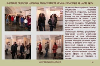 18ЦИФРОВАЯДОЛИНАКРЫМА
ВЫСТАВКАПРОЕКТОВМОЛОДЫХАРИХИТЕКТОРОВКРЫМА.ЕВПАТОРИЯ,14МАРТА2015г
14мартаВЕвпаторийскойГалерее
актуального искусства
theHARASHO открыласьвыставка
Союза Молодых Архитекторов
Крыма,гдевсежелающиемогли
ознакомиться не только с уль-
тра-современным взглядом сту-
денческоймолодежиполуострова
наархитектуру,ноиузнатьихви-
дениестуденческогокампуса«бу-
дущего».
Экспозиция явилась результатом
творческой работы участников
воркшопа на тему «Цифровая
долина:Крым»,вкоторомприняли
участиемолодыекрымскиеархи-
текторывфевралеэтогогода.Со-
временный подход и неограни
ченнаяникакимирамкамифанта-
зия авторов были интересны не
толькопрофессионалам архитек-
турной сферы,но и всем,кто
далек от научных подходов и
теории.
 