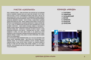 8ЦИФРОВАЯДОЛИНАКРЫМА
КОМАНДА«МИНДИ»УЧАСТОК«ШКОЛЬНОЕ»
А.СНАТОВИЧ
В.СИБИРЦЕВ
А.САЛАЦИНСКИЙ
А.БЕЛОВ
Е.САРАКУЛА
В.КОНОСОВ
Д.Д.КОЛЕСНИК
Проект«ЦифроваяДолина–Крым»интересовалнашколлективещёдообъявления
конкурса.Российские,Крымскиевласти,всеводинголоствердили,чтоэтотпроект
нуженактуаленапоитогуинеобходимдлянашейстраны.Идеяотомкакэтот
«масштабныйпроект»будетсебячувствоватьвсложившемсяорганизмеКрымского
регионаприходилаещёдоначалаворкшопа.Апослестартаработмыперебралиидею,
доработали,допилилинозадумка–скелетостались.Внашемпроекте,Цифровая
долинапредставленакакгород–мираж,единицакотораясобираетвсебевсеблага
прогрессапрогрессанасегодняшнийденьинаходитьсяобособленноотгородавзеленойзоне
(Нелеса,аполя).Наподобнуюидеюнатолкнулиработымалоизвестногоноочень
значимогоархитектора–ПаолоСалиери(Итальянцажившегоиработающегов
Америке).Онввелизащитилсвоювеликуюидеюоновомнаправлениеархитектуры–
Аркология(гибридслов–АрхитектураиЭкология).ПопроектуСальери,сучетом
направленияАркологии,вСШАпоострен–небольшой(покачто)город–который
развиваетсяисейчас,ужепослесмертиавтора.Тежеценностимыхотели
подчеркнутьподчеркнутьиздесь,использоватьпринципыаркологиииподдержатьработутворца.
Единениеприродыичеловекаоченьважноинеменееперспективно,хотьмногие
сейчасэтогонедооценивают.
Мынехотелиделатькопиюкремниевойдолины,даиунасбынеполучилось.Идея
создатьаналогсиликоновойдолины–идеяблагаянонеперспективная.Еёне
повторитьпотому,чтонеполучитсяскопироватькультуру,историю,специфику
развитиярегионаистраны,другойстраныскоторойунасразнятсяценностии
взгляды.Поэтомунамстоитвершитьсвоюисторию,развиватьто,чтонеимеет
аналогов–нонеотбрасыватьопытдругих.Надоделатьсвою–«Крымскуюдолину»!
Чтомыипредложили…
 