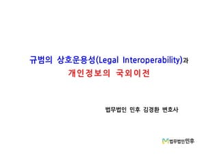 규범의 상호운용성(Legal Interoperability)과
개인정 보의 국외이전
법무법인 민후 김경환 변호사
 