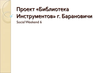 Проект «БиблиотекаПроект «Библиотека
Инструментов» г. БарановичиИнструментов» г. Барановичи
Social Weekend 6
 